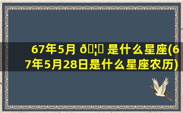 67年5月 🦊 是什么星座(67年5月28日是什么星座农历)